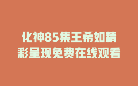 化神85集王希如精彩呈现免费在线观看