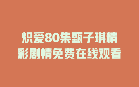 炽爱80集甄子琪精彩剧情免费在线观看
