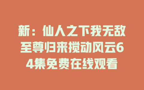 新：仙人之下我无敌至尊归来搅动风云64集免费在线观看