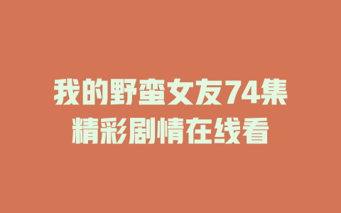 我的野蛮女友74集精彩剧情在线看