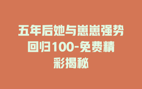 五年后她与崽崽强势回归100-免费精彩揭秘