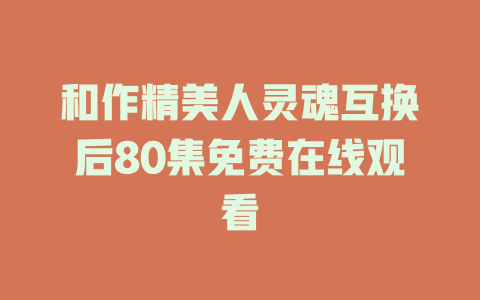 和作精美人灵魂互换后80集免费在线观看