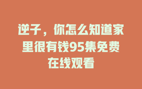 逆子，你怎么知道家里很有钱95集免费在线观看