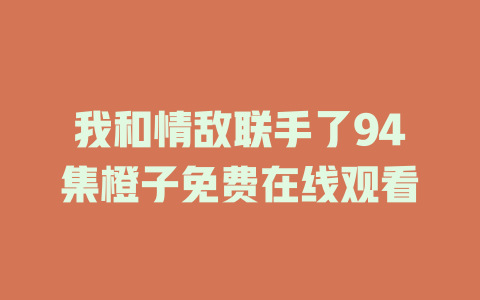 我和情敌联手了94集橙子免费在线观看
