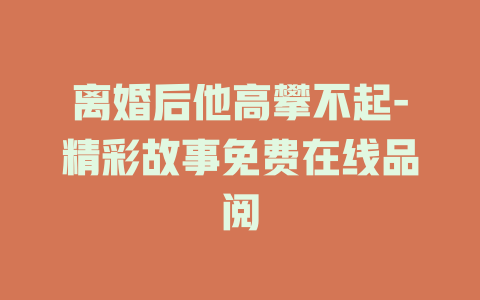 离婚后他高攀不起-精彩故事免费在线品阅
