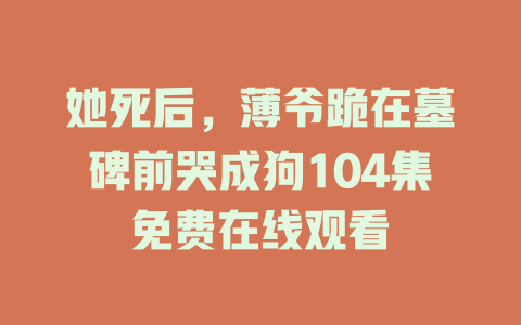 她死后，薄爷跪在墓碑前哭成狗104集免费在线观看