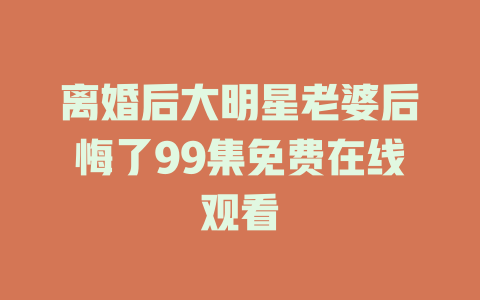离婚后大明星老婆后悔了99集免费在线观看