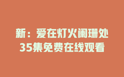 新：爱在灯火阑珊处35集免费在线观看