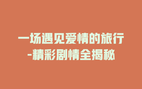 一场遇见爱情的旅行-精彩剧情全揭秘