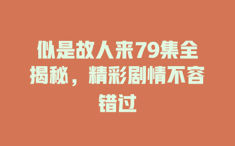 似是故人来79集全揭秘，精彩剧情不容错过