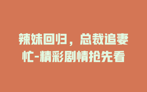 辣妹回归，总裁追妻忙-精彩剧情抢先看