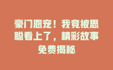 豪门恩宠！我竟被思聪看上了，精彩故事免费揭秘