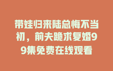 带娃归来陆总悔不当初，前夫跪求复婚99集免费在线观看