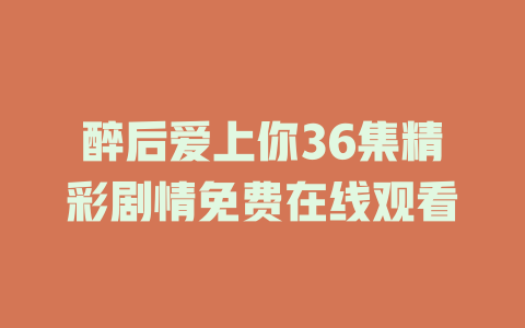 醉后爱上你36集精彩剧情免费在线观看