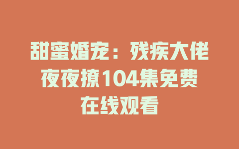 甜蜜婚宠：残疾大佬夜夜撩104集免费在线观看