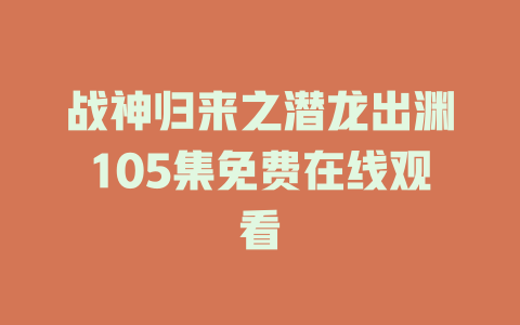 战神归来之潜龙出渊105集免费在线观看