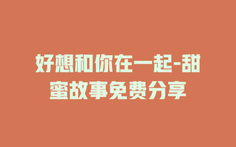 好想和你在一起-甜蜜故事免费分享
