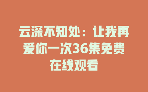 云深不知处：让我再爱你一次36集免费在线观看