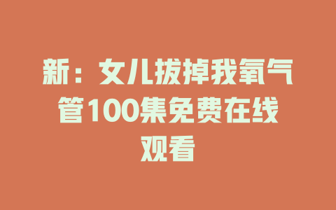 新：女儿拔掉我氧气管100集免费在线观看
