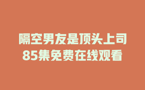 隔空男友是顶头上司85集免费在线观看