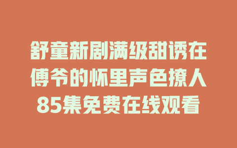 舒童新剧满级甜诱在傅爷的怀里声色撩人85集免费在线观看