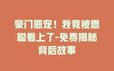 豪门恩宠！我竟被思聪看上了-免费揭秘背后故事