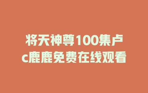 将天神尊100集卢c鹿鹿免费在线观看