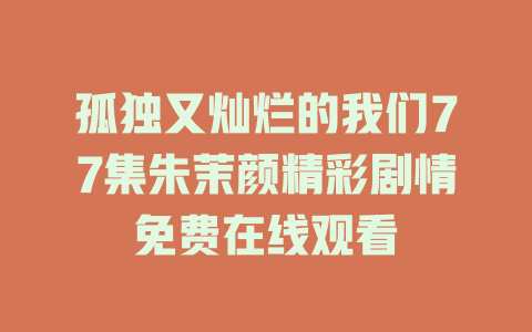 孤独又灿烂的我们77集朱茉颜精彩剧情免费在线观看