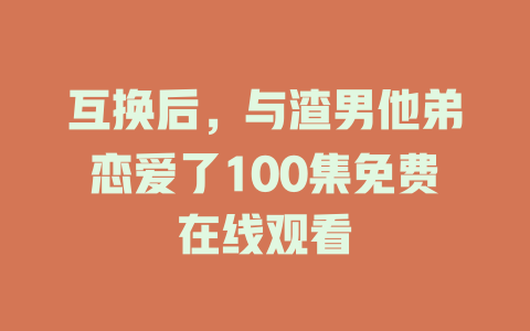 互换后，与渣男他弟恋爱了100集免费在线观看