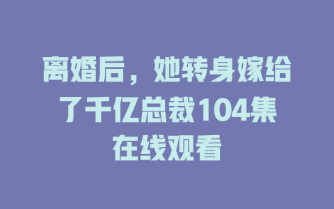 离婚后，她转身嫁给了千亿总裁104集在线观看