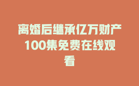 离婚后继承亿万财产100集免费在线观看