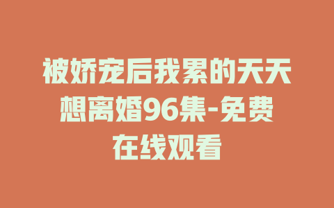 被娇宠后我累的天天想离婚96集-免费在线观看