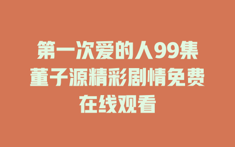 第一次爱的人99集董子源精彩剧情免费在线观看