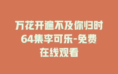 万花开遍不及你归时64集李可乐-免费在线观看