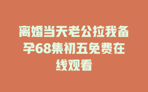 离婚当天老公拉我备孕68集初五免费在线观看