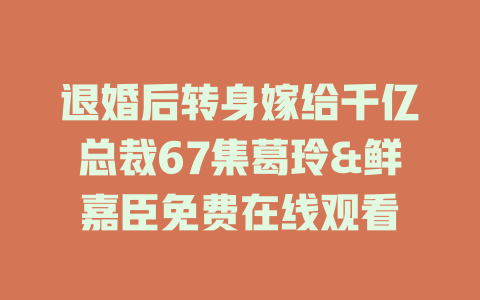 退婚后转身嫁给千亿总裁67集葛玲&鲜嘉臣免费在线观看