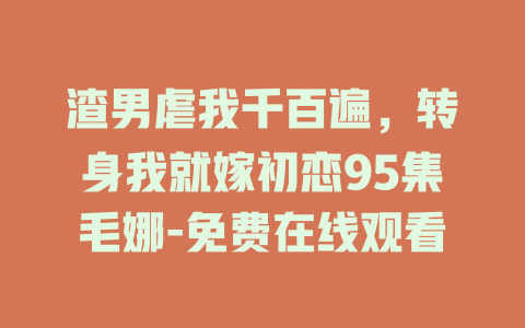 渣男虐我千百遍，转身我就嫁初恋95集毛娜-免费在线观看