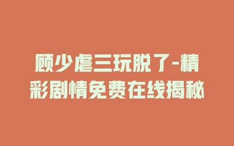 顾少虐三玩脱了-精彩剧情免费在线揭秘