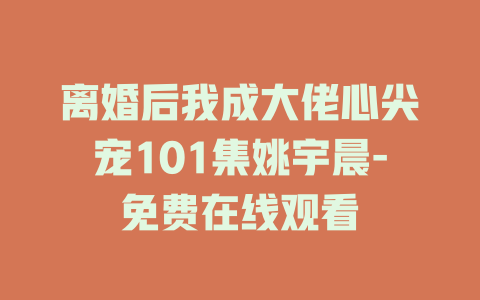 离婚后我成大佬心尖宠101集姚宇晨-免费在线观看