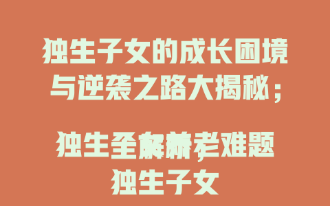 独生子女的成长困境与逆袭之路大揭秘；
独生子女养老难题全解析；
独生子女：孤独中铸就的坚韧力量探秘；
独生子女家庭的幸福密码与挑战全曝光；
独生子女的独特优势与潜在危机深度剖析