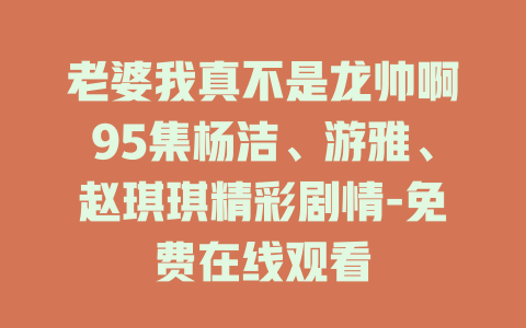 老婆我真不是龙帅啊95集杨洁、游雅、赵琪琪精彩剧情-免费在线观看