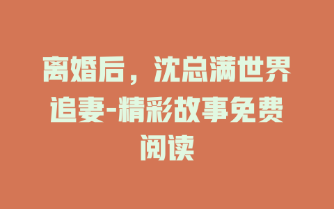 离婚后，沈总满世界追妻-精彩故事免费阅读