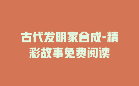古代发明家合成-精彩故事免费阅读