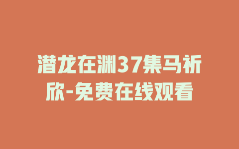 潜龙在渊37集马祈欣-免费在线观看