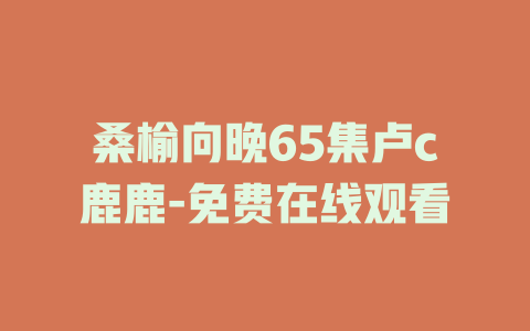 桑榆向晚65集卢c鹿鹿-免费在线观看