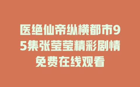 医绝仙帝纵横都市95集张莹莹精彩剧情免费在线观看