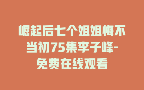 崛起后七个姐姐悔不当初75集李子峰-免费在线观看