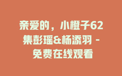 亲爱的，小橙子62集彭瑶&杨添羽 - 免费在线观看