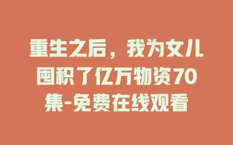 重生之后，我为女儿囤积了亿万物资70集-免费在线观看