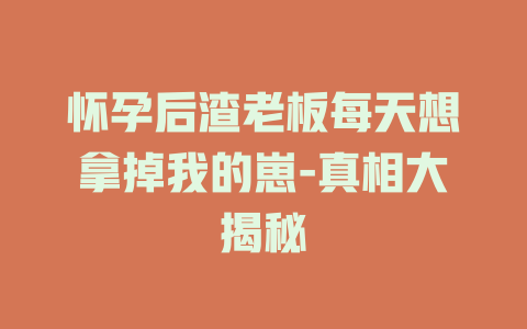 怀孕后渣老板每天想拿掉我的崽-真相大揭秘